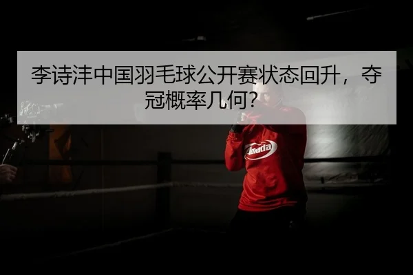 李诗沣中国羽毛球公开赛状态回升，夺冠概率几何？